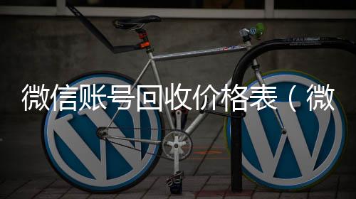 微信账号回收高价收v价格表（微信帐号回收）